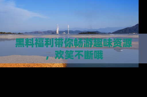 黑料福利带你畅游趣味资源，欢笑不断哦
