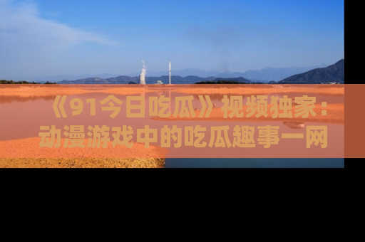 《91今日吃瓜》视频独家：动漫游戏中的吃瓜趣事一网打尽！