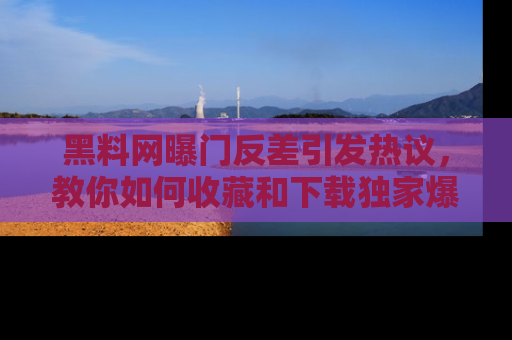 黑料网曝门反差引发热议，教你如何收藏和下载独家爆料