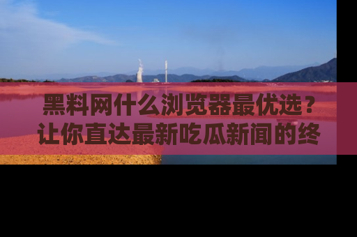 黑料网什么浏览器最优选？让你直达最新吃瓜新闻的终极指南！