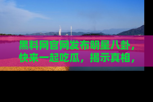 黑料网官网发布明星八卦，快来一起吃瓜，揭示真相，乐趣无穷！