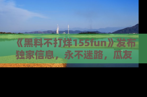 《黑料不打烊155fun》发布独家信息，永不迷路，瓜友们的最佳选择！