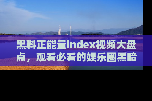 黑料正能量index视频大盘点，观看必看的娱乐圈黑暗与光明！