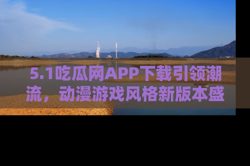 5.1吃瓜网APP下载引领潮流，动漫游戏风格新版本盛情发布！