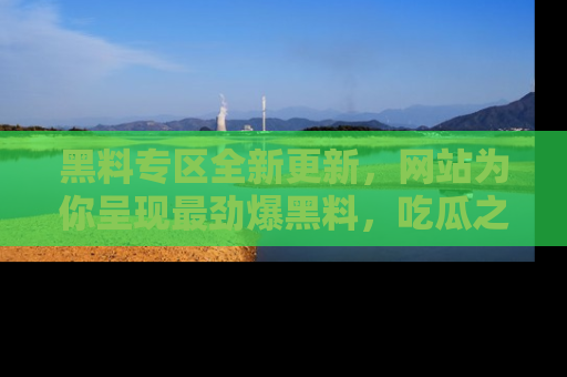 黑料专区全新更新，网站为你呈现最劲爆黑料，吃瓜之旅从这里开始！