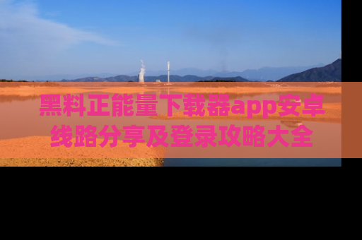 黑料正能量下载器app安卓线路分享及登录攻略大全