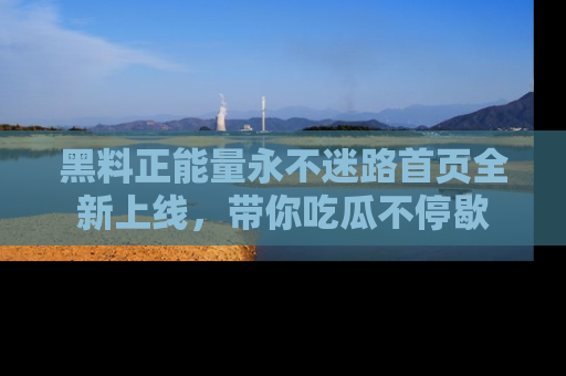 黑料正能量永不迷路首页全新上线，带你吃瓜不停歇