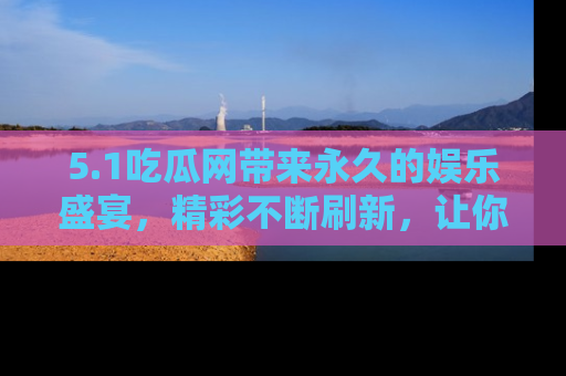 5.1吃瓜网带来永久的娱乐盛宴，精彩不断刷新，让你乐在其中