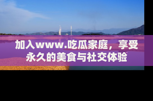 加入www.吃瓜家庭，享受永久的美食与社交体验