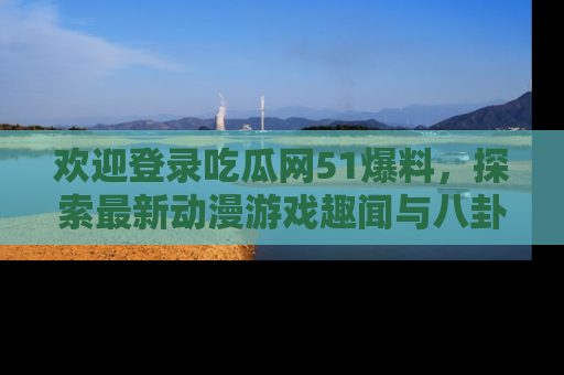 欢迎登录吃瓜网51爆料，探索最新动漫游戏趣闻与八卦！