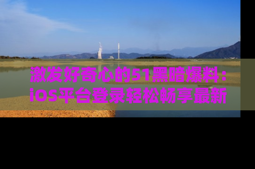 激发好奇心的51黑暗爆料：iOS平台登录轻松畅享最新八卦，刷新你的宠儿清单！