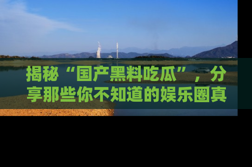 揭秘“国产黑料吃瓜”，分享那些你不知道的娱乐圈真实内幕！