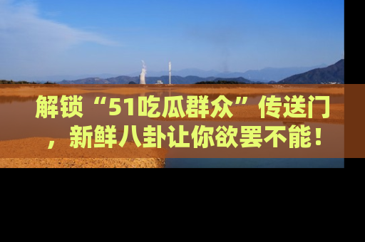 解锁“51吃瓜群众”传送门，新鲜八卦让你欲罢不能！