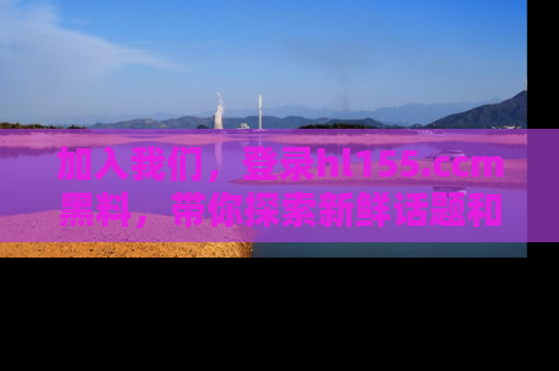 加入我们，登录hl155.ccm黑料，带你探索新鲜话题和黑料趣事！