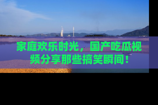 家庭欢乐时光，国产吃瓜视频分享那些搞笑瞬间！