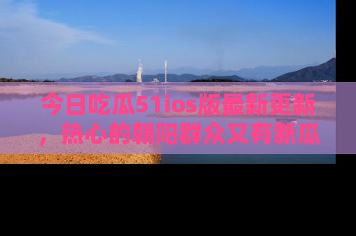 今日吃瓜51ios版最新更新，热心的朝阳群众又有新瓜要分享啦！