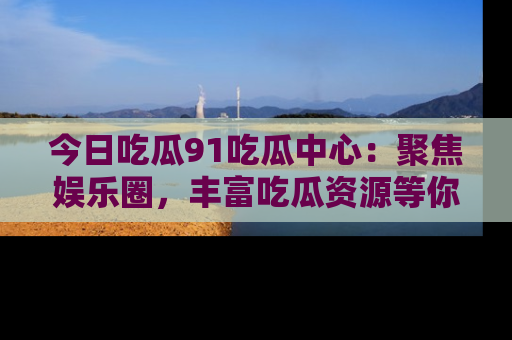 今日吃瓜91吃瓜中心：聚焦娱乐圈，丰富吃瓜资源等你解锁