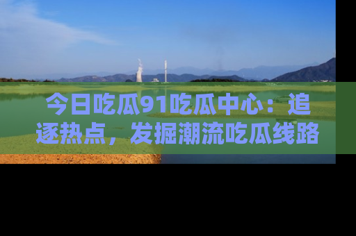 今日吃瓜91吃瓜中心：追逐热点，发掘潮流吃瓜线路！