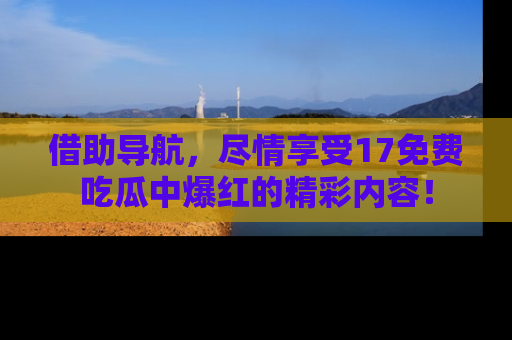借助导航，尽情享受17免费吃瓜中爆红的精彩内容！