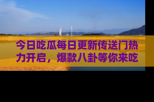 今日吃瓜每日更新传送门热力开启，爆款八卦等你来吃瓜