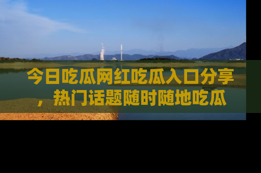 今日吃瓜网红吃瓜入口分享，热门话题随时随地吃瓜