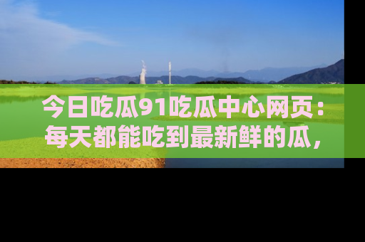 今日吃瓜91吃瓜中心网页：每天都能吃到最新鲜的瓜，八卦互动精彩无限！