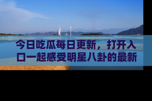 今日吃瓜每日更新，打开入口一起感受明星八卦的最新动态，别说我没告诉你哦！