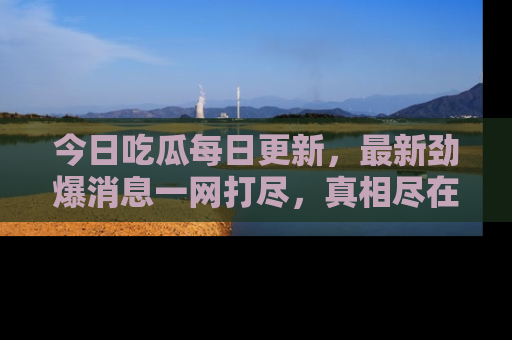 今日吃瓜每日更新，最新劲爆消息一网打尽，真相尽在其中！