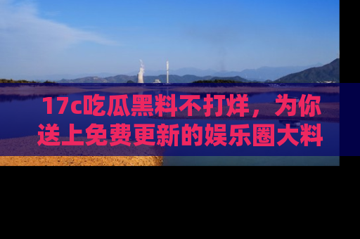 17c吃瓜黑料不打烊，为你送上免费更新的娱乐圈大料！