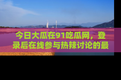 今日大瓜在91吃瓜网，登录后在线参与热辣讨论的最佳去处！