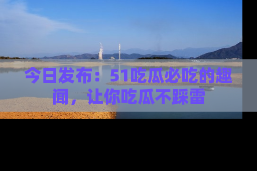 今日发布：51吃瓜必吃的趣闻，让你吃瓜不踩雷