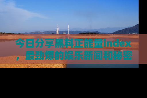 今日分享黑料正能量index，最劲爆的娱乐新闻和秘密等你来发现！