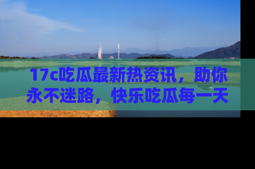 17c吃瓜最新热资讯，助你永不迷路，快乐吃瓜每一天！