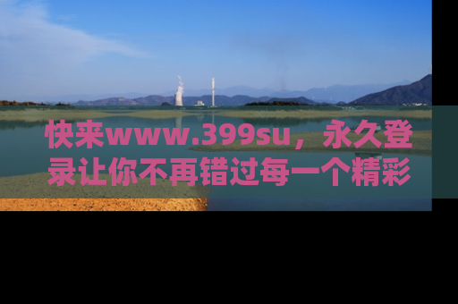 快来www.399su，永久登录让你不再错过每一个精彩的吃瓜瞬间！