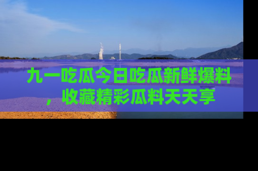九一吃瓜今日吃瓜新鲜爆料，收藏精彩瓜料天天享