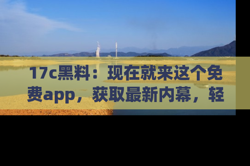 17c黑料：现在就来这个免费app，获取最新内幕，轻松掌握娱乐圈动向！