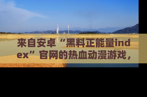 来自安卓“黑料正能量index”官网的热血动漫游戏，聚焦黑料与正能量的精彩时刻
