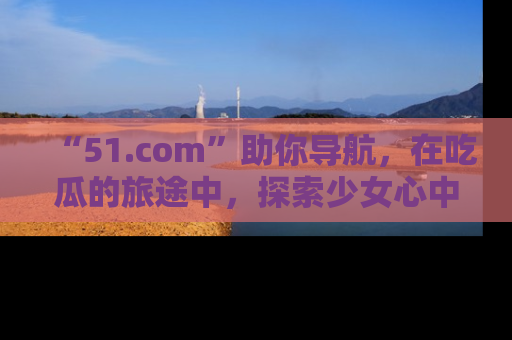 “51.com”助你导航，在吃瓜的旅途中，探索少女心中的小秘密喔！