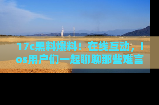 17c黑料爆料！在线互动，ios用户们一起聊聊那些难言之隐吧！