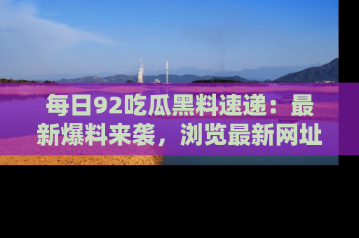 每日92吃瓜黑料速递：最新爆料来袭，浏览最新网址，畅享吃瓜乐趣！