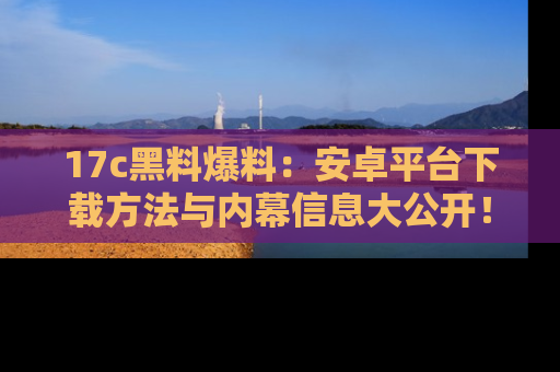 17c黑料爆料：安卓平台下载方法与内幕信息大公开！