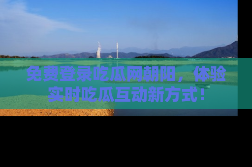 免费登录吃瓜网朝阳，体验实时吃瓜互动新方式！