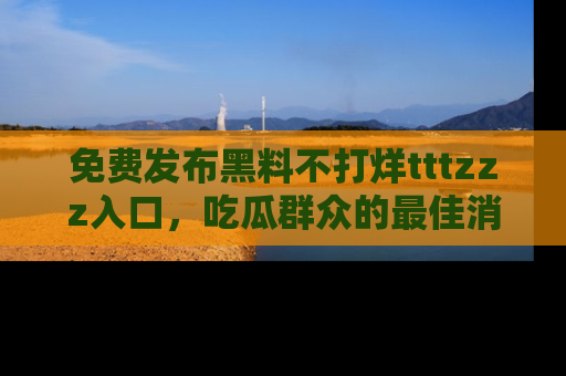 免费发布黑料不打烊tttzzz入口，吃瓜群众的最佳消息平台！
