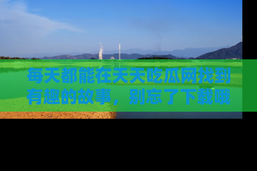 每天都能在天天吃瓜网找到有趣的故事，别忘了下载哦！