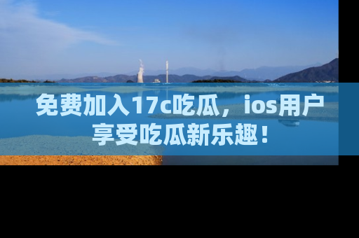 免费加入17c吃瓜，ios用户享受吃瓜新乐趣！