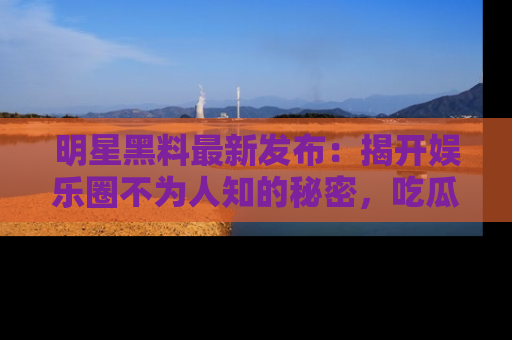 明星黑料最新发布：揭开娱乐圈不为人知的秘密，吃瓜者们请注意！