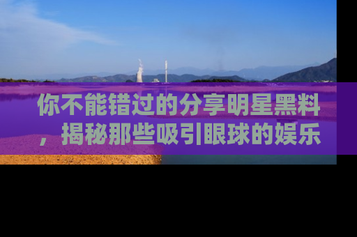你不能错过的分享明星黑料，揭秘那些吸引眼球的娱乐新闻。