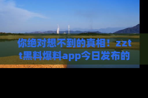 你绝对想不到的真相！zztt黑料爆料app今日发布的黑料让人叫绝！