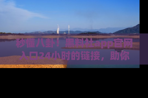 秒懂八卦！黑料社app官网入口24小时的链接，助你及时获取热搜焦点
