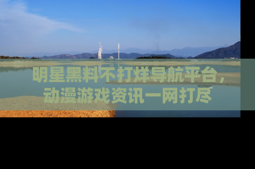 明星黑料不打烊导航平台，动漫游戏资讯一网打尽